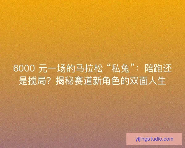 6000 元一场的马拉松 “私兔”：陪跑还是搅局？揭秘赛道新角色的双面人生
