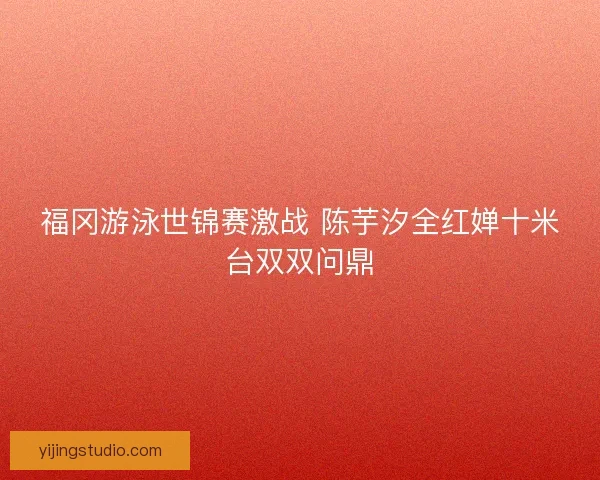 福冈游泳世锦赛激战 陈芋汐全红婵十米台双双问鼎