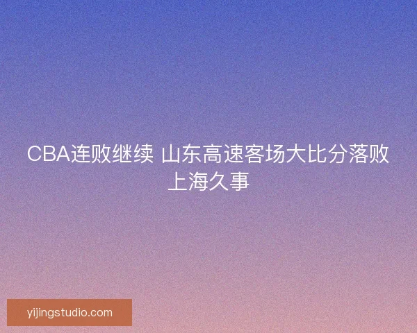 CBA连败继续 山东高速客场大比分落败上海久事