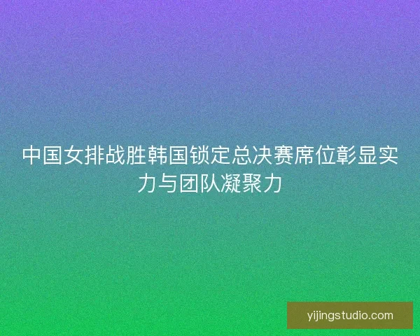 中国女排战胜韩国锁定总决赛席位彰显实力与团队凝聚力