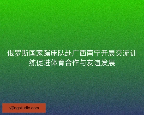 俄罗斯国家蹦床队赴广西南宁开展交流训练促进体育合作与友谊发展